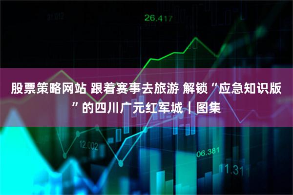 股票策略网站 跟着赛事去旅游 解锁“应急知识版”的四川广元红军城｜图集