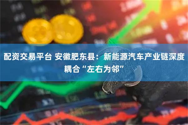 配资交易平台 安徽肥东县：新能源汽车产业链深度耦合“左右为邻”