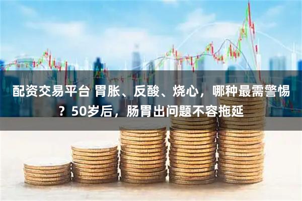 配资交易平台 胃胀、反酸、烧心，哪种最需警惕？50岁后，肠胃出问题不容拖延
