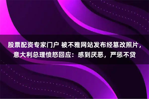 股票配资专家门户 被不雅网站发布经篡改照片，意大利总理愤怒回应：感到厌恶，严惩不贷
