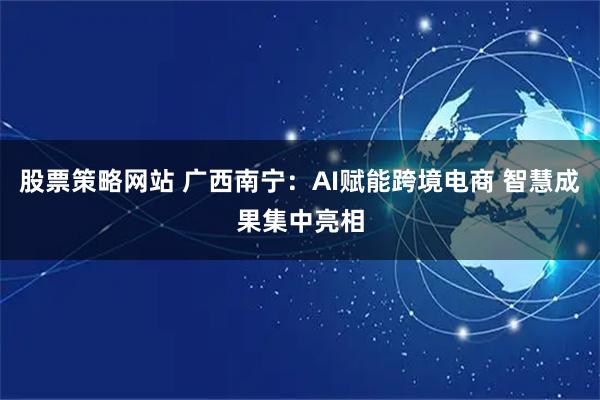 股票策略网站 广西南宁：AI赋能跨境电商 智慧成果集中亮相
