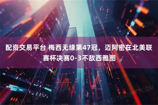 配资交易平台 梅西无缘第47冠，迈阿密在北美联赛杯决赛0-3不敌西雅图
