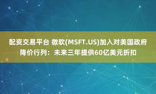 配资交易平台 微软(MSFT.US)加入对美国政府降价行列：未来三年提供60亿美元折扣