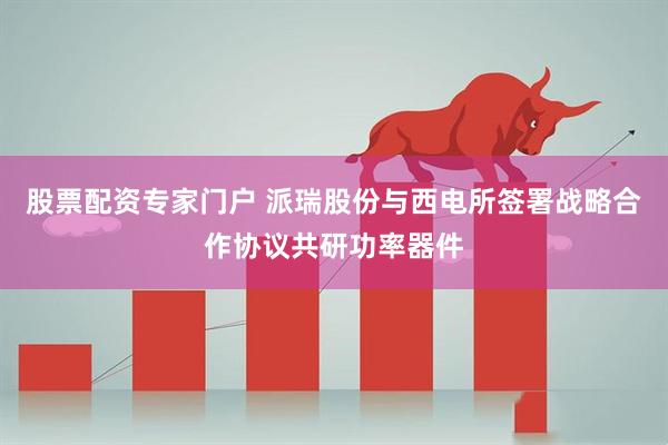 股票配资专家门户 派瑞股份与西电所签署战略合作协议共研功率器件