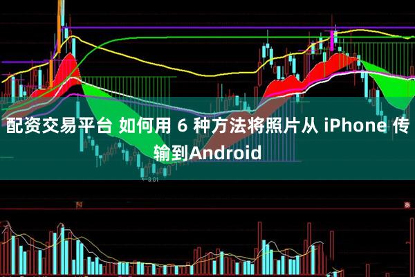 配资交易平台 如何用 6 种方法将照片从 iPhone 传输到Android