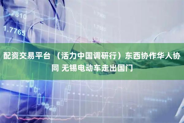 配资交易平台 （活力中国调研行）东西协作华人协同 无锡电动车走出国门