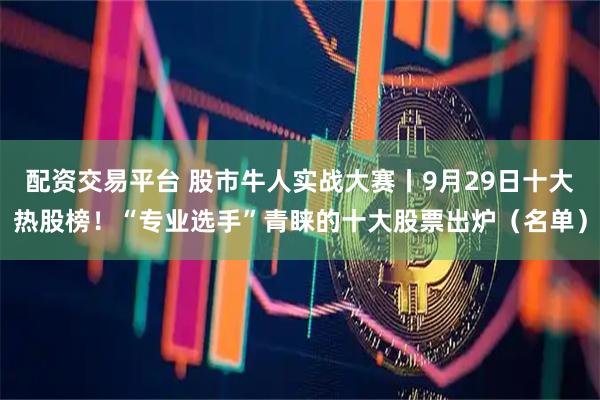 配资交易平台 股市牛人实战大赛丨9月29日十大热股榜！“专业选手”青睐的十大股票出炉（名单）