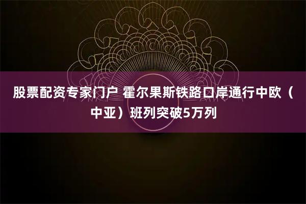 股票配资专家门户 霍尔果斯铁路口岸通行中欧（中亚）班列突破5万列