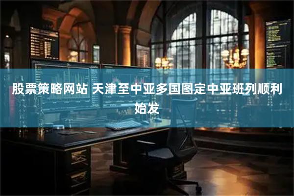 股票策略网站 天津至中亚多国图定中亚班列顺利始发