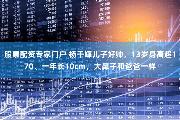 股票配资专家门户 杨千嬅儿子好帅，13岁身高超170、一年长10cm，大鼻子和爸爸一样