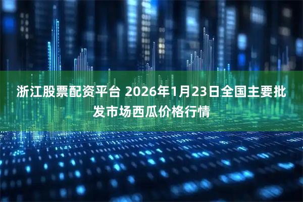 浙江股票配资平台 2026年1月23日全国主要批发市场西瓜价格行情