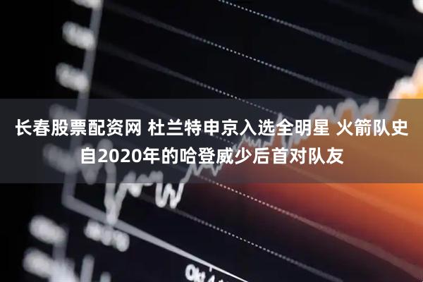 长春股票配资网 杜兰特申京入选全明星 火箭队史自2020年的哈登威少后首对队友