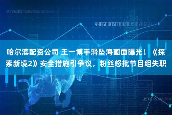 哈尔滨配资公司 王一博手滑坠海画面曝光！《探索新境2》安全措施引争议，粉丝怒批节目组失职