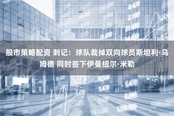 股市策略配资 刺记：球队裁掉双向球员斯坦利·乌姆德 同时签下伊曼纽尔·米勒
