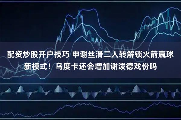 配资炒股开户技巧 申谢丝滑二人转解锁火箭赢球新模式！乌度卡还会增加谢泼德戏份吗