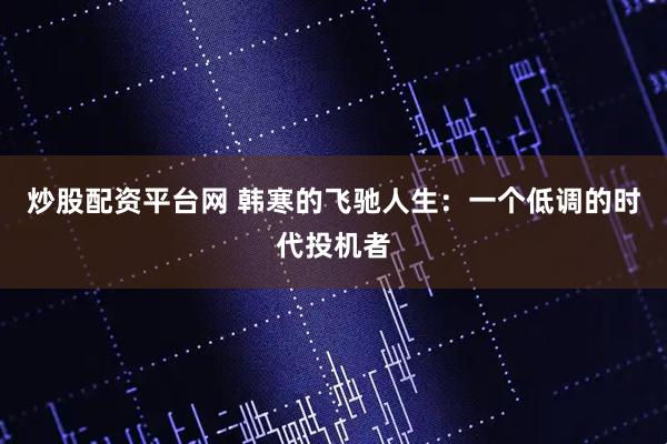 炒股配资平台网 韩寒的飞驰人生：一个低调的时代投机者