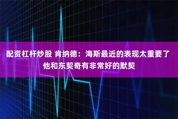 配资杠杆炒股 肯纳德：海斯最近的表现太重要了 他和东契奇有非常好的默契