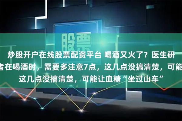 炒股开户在线股票配资平台 喝酒又火了？医生研究发现：糖尿病患者在喝酒时，需要多注意7点，这几点没搞清楚，可能让血糖“坐过山车”