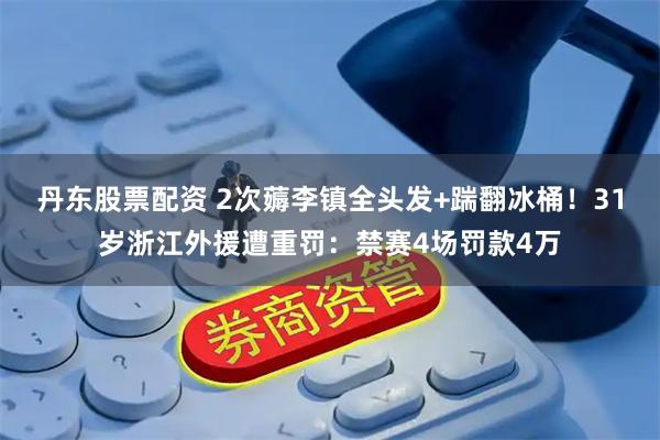 丹东股票配资 2次薅李镇全头发+踹翻冰桶!31岁浙江外援遭重罚:禁赛4场罚款4万