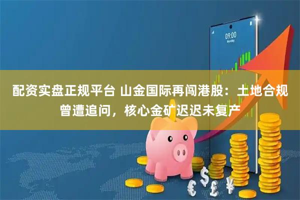 配资实盘正规平台 山金国际再闯港股:土地合规曾遭追问,核心金矿迟迟未复产