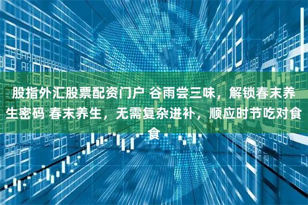 股指外汇股票配资门户 谷雨尝三味，解锁春末养生密码 春末养生，无需复杂进补，顺应时节吃对食