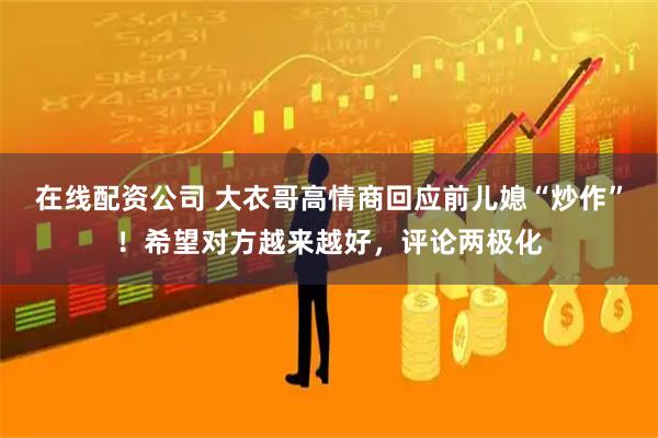 在线配资公司 大衣哥高情商回应前儿媳“炒作”！希望对方越来越好，评论两极化