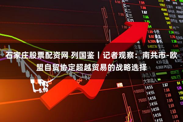 石家庄股票配资网 列国鉴丨记者观察：南共市-欧盟自贸协定　超越贸易的战略选择