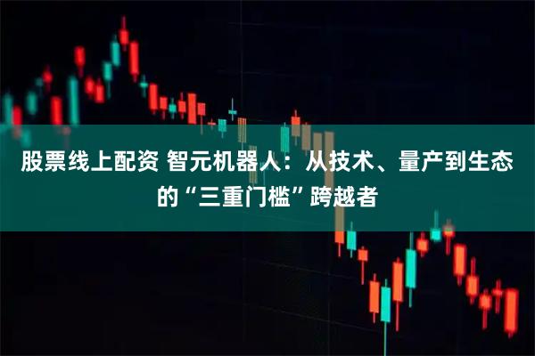 股票线上配资 智元机器人：从技术、量产到生态的“三重门槛”跨越者