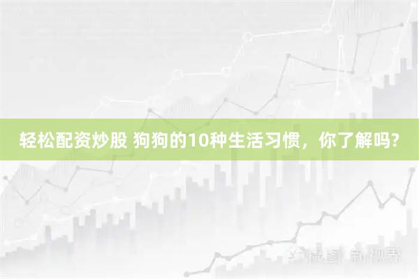 轻松配资炒股 狗狗的10种生活习惯，你了解吗?