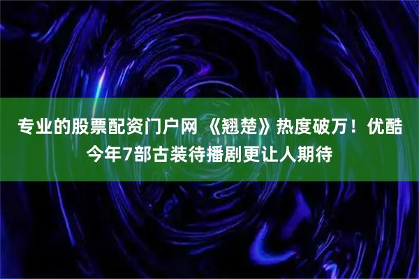 专业的股票配资门户网 《翘楚》热度破万！优酷今年7部古装待播剧更让人期待