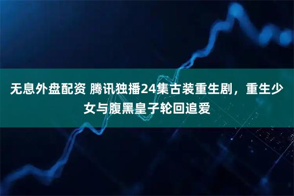 无息外盘配资 腾讯独播24集古装重生剧，重生少女与腹黑皇子轮回追爱