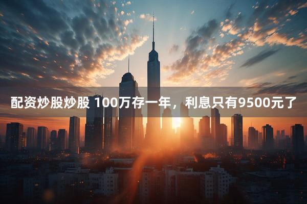 配资炒股炒股 100万存一年，利息只有9500元了