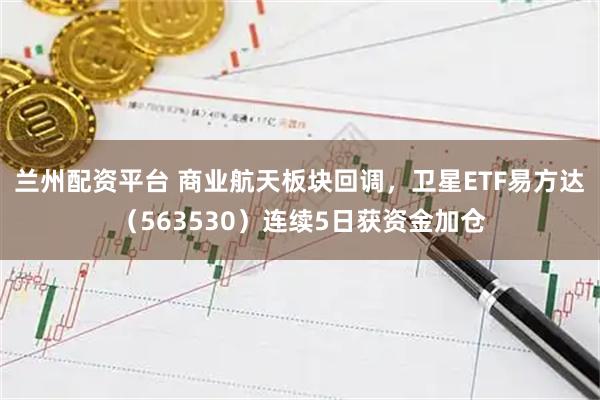 兰州配资平台 商业航天板块回调，卫星ETF易方达（563530）连续5日获资金加仓