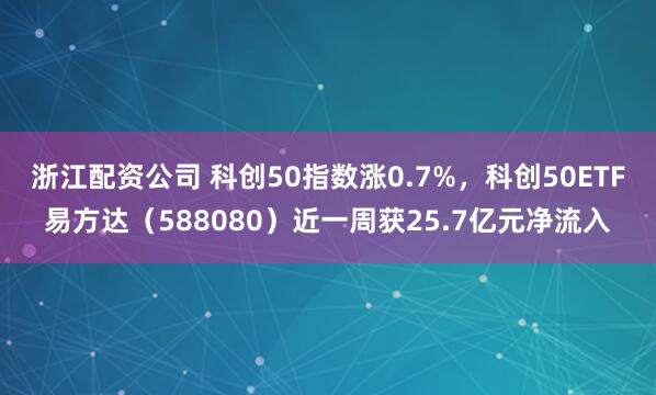 浙江配资公司 科创50指数涨0.7%，科创50ETF易方达（588080）近一周获25.7亿元净流入