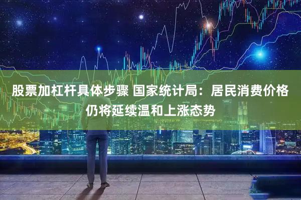 股票加杠杆具体步骤 国家统计局：居民消费价格仍将延续温和上涨态势