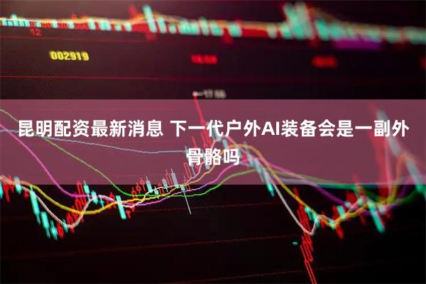 昆明配资最新消息 下一代户外AI装备会是一副外骨骼吗